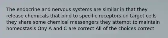 The endocrine and nervous systems are similar in that they release chemicals that bind to specific receptors on target cells they share some chemical messengers they attempt to maintain homeostasis Ony A and C are correct All of the choices correct