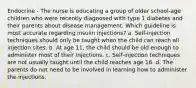 Endocrine - The nurse is educating a group of older school-age children who were recently diagnosed with type 1 diabetes and their parents about disease management. Which guideline is most accurate regarding insulin injections? a. Self-injection techniques should only be taught when the child can reach all injection sites. b. At age 11, the child should be old enough to administer most of their injections. c. Self-injection techniques are not usually taught until the child reaches age 16. d. The parents do not need to be involved in learning how to administer the injections.