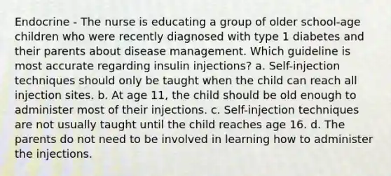 Endocrine - The nurse is educating a group of older school-age children who were recently diagnosed with type 1 diabetes and their parents about disease management. Which guideline is most accurate regarding insulin injections? a. Self-injection techniques should only be taught when the child can reach all injection sites. b. At age 11, the child should be old enough to administer most of their injections. c. Self-injection techniques are not usually taught until the child reaches age 16. d. The parents do not need to be involved in learning how to administer the injections.