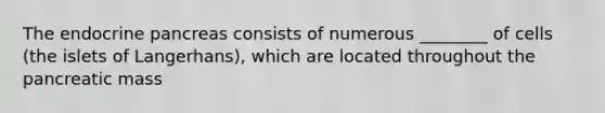 The endocrine pancreas consists of numerous ________ of cells (the islets of Langerhans), which are located throughout the pancreatic mass