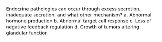 Endocrine pathologies can occur through excess secretion, inadequate secretion, and what other mechanism? a. Abnormal hormone production b. Abnormal target cell response c. Loss of negative feedback regulation d. Growth of tumors altering glandular function