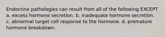 Endocrine pathologies can result from all of the following EXCEPT a. excess hormone secretion. b. inadequate hormone secretion. c. abnormal target cell response to the hormone. d. premature hormone breakdown.