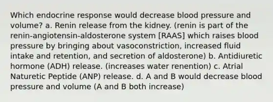 Which endocrine response would decrease blood pressure and volume? a. Renin release from the kidney. (renin is part of the renin-angiotensin-aldosterone system [RAAS] which raises blood pressure by bringing about vasoconstriction, increased fluid intake and retention, and secretion of aldosterone) b. Antidiuretic hormone (ADH) release. (increases water renention) c. Atrial Naturetic Peptide (ANP) release. d. A and B would decrease blood pressure and volume (A and B both increase)