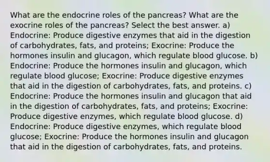 What are the endocrine roles of the pancreas? What are the exocrine roles of the pancreas? Select the best answer. a) Endocrine: Produce digestive enzymes that aid in the digestion of carbohydrates, fats, and proteins; Exocrine: Produce the hormones insulin and glucagon, which regulate blood glucose. b) Endocrine: Produce the hormones insulin and glucagon, which regulate blood glucose; Exocrine: Produce digestive enzymes that aid in the digestion of carbohydrates, fats, and proteins. c) Endocrine: Produce the hormones insulin and glucagon that aid in the digestion of carbohydrates, fats, and proteins; Exocrine: Produce digestive enzymes, which regulate blood glucose. d) Endocrine: Produce digestive enzymes, which regulate blood glucose; Exocrine: Produce the hormones insulin and glucagon that aid in the digestion of carbohydrates, fats, and proteins.