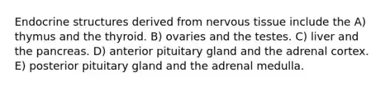 Endocrine structures derived from <a href='https://www.questionai.com/knowledge/kqA5Ws88nP-nervous-tissue' class='anchor-knowledge'>nervous tissue</a> include the A) thymus and the thyroid. B) ovaries and the testes. C) liver and the pancreas. D) anterior pituitary gland and the adrenal cortex. E) posterior pituitary gland and the adrenal medulla.