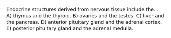 Endocrine structures derived from <a href='https://www.questionai.com/knowledge/kqA5Ws88nP-nervous-tissue' class='anchor-knowledge'>nervous tissue</a> include the... A) thymus and the thyroid. B) ovaries and the testes. C) liver and <a href='https://www.questionai.com/knowledge/kITHRba4Cd-the-pancreas' class='anchor-knowledge'>the pancreas</a>. D) anterior pituitary gland and the adrenal cortex. E) posterior pituitary gland and the adrenal medulla.