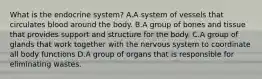 What is the endocrine system? A.A system of vessels that circulates blood around the body. B.A group of bones and tissue that provides support and structure for the body. C.A group of glands that work together with the nervous system to coordinate all body functions D.A group of organs that is responsible for eliminating wastes.