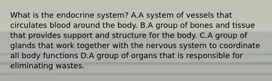 What is the endocrine system? A.A system of vessels that circulates blood around the body. B.A group of bones and tissue that provides support and structure for the body. C.A group of glands that work together with the nervous system to coordinate all body functions D.A group of organs that is responsible for eliminating wastes.