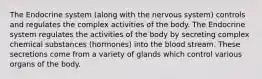 The Endocrine system (along with the nervous system) controls and regulates the complex activities of the body. The Endocrine system regulates the activities of the body by secreting complex chemical substances (hormones) into the blood stream. These secretions come from a variety of glands which control various organs of the body.