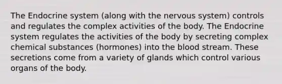 The Endocrine system (along with the nervous system) controls and regulates the complex activities of the body. The Endocrine system regulates the activities of the body by secreting complex chemical substances (hormones) into the blood stream. These secretions come from a variety of glands which control various organs of the body.