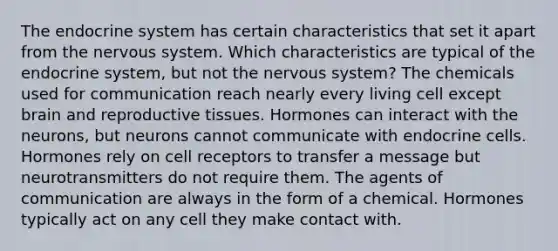 The endocrine system has certain characteristics that set it apart from the nervous system. Which characteristics are typical of the endocrine system, but not the nervous system? The chemicals used for communication reach nearly every living cell except brain and reproductive tissues. Hormones can interact with the neurons, but neurons cannot communicate with endocrine cells. Hormones rely on cell receptors to transfer a message but neurotransmitters do not require them. The agents of communication are always in the form of a chemical. Hormones typically act on any cell they make contact with.