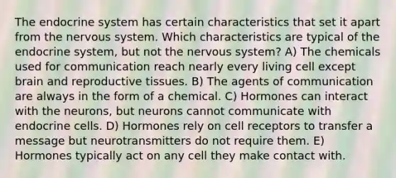 The endocrine system has certain characteristics that set it apart from the nervous system. Which characteristics are typical of the endocrine system, but not the nervous system? A) The chemicals used for communication reach nearly every living cell except brain and reproductive tissues. B) The agents of communication are always in the form of a chemical. C) Hormones can interact with the neurons, but neurons cannot communicate with endocrine cells. D) Hormones rely on cell receptors to transfer a message but neurotransmitters do not require them. E) Hormones typically act on any cell they make contact with.