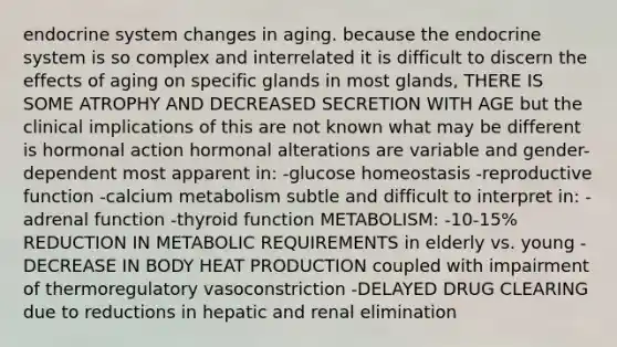 endocrine system changes in aging. because the endocrine system is so complex and interrelated it is difficult to discern the effects of aging on specific glands in most glands, THERE IS SOME ATROPHY AND DECREASED SECRETION WITH AGE but the clinical implications of this are not known what may be different is hormonal action hormonal alterations are variable and gender-dependent most apparent in: -glucose homeostasis -reproductive function -calcium metabolism subtle and difficult to interpret in: -adrenal function -thyroid function METABOLISM: -10-15% REDUCTION IN METABOLIC REQUIREMENTS in elderly vs. young -DECREASE IN BODY HEAT PRODUCTION coupled with impairment of thermoregulatory vasoconstriction -DELAYED DRUG CLEARING due to reductions in hepatic and renal elimination