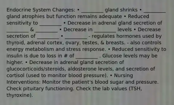 Endocrine System Changes: • _________ gland shrinks • _________ gland atrophies but function remains adequate • Reduced sensitivity to _________ • Decrease in adrenal gland secretion of _________ & _________ • Decrease in _________ levels • Decrease secretion of _________ • _________ - regulates hormones used by thyroid, adrenal cortex, ovary, testes, & breasts. - also controls energy metabolism and stress response. • Reduced sensitivity to insulin is due to loss in # of _________ . Glucose levels may be higher. • Decrease in adrenal gland secretion of glucocorticoids/steroids, aldosterone levels, and secretion of cortisol (used to monitor blood pressure). • Nursing Interventions: Monitor the patient's blood sugar and pressure. Check pituitary functioning. Check the lab values (TSH, thyroxine).