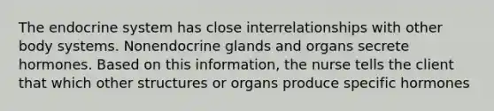 The <a href='https://www.questionai.com/knowledge/k97r8ZsIZg-endocrine-system' class='anchor-knowledge'>endocrine system</a> has close interrelationships with other body systems. Nonendocrine glands and organs secrete hormones. Based on this information, the nurse tells the client that which other structures or organs produce specific hormones