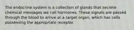 The endocrine system is a collection of glands that secrete chemical messages we call hormones. These signals are passed through the blood to arrive at a target organ, which has cells possessing the appropriate receptor.