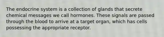 The endocrine system is a collection of glands that secrete chemical messages we call hormones. These signals are passed through the blood to arrive at a target organ, which has cells possessing the appropriate receptor.