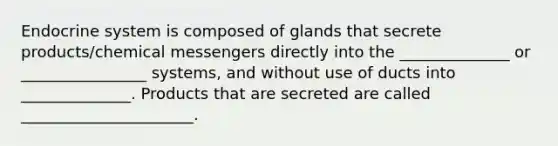 Endocrine system is composed of glands that secrete products/chemical messengers directly into the ______________ or ________________ systems, and without use of ducts into ______________. Products that are secreted are called ______________________.