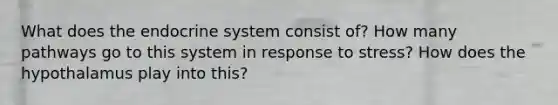 What does the endocrine system consist of? How many pathways go to this system in response to stress? How does the hypothalamus play into this?