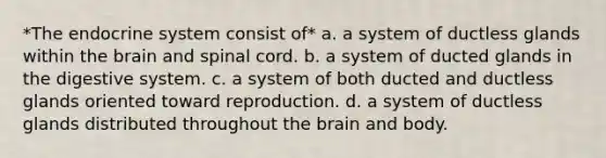 *The endocrine system consist of* a. a system of ductless glands within the brain and spinal cord. b. a system of ducted glands in the digestive system. c. a system of both ducted and ductless glands oriented toward reproduction. d. a system of ductless glands distributed throughout the brain and body.