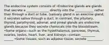 The endocrine system consists of •Endocrine glands are glands that secrete a ________ ______ directly into the ____________ rather than through a duct or tube. (salivary gland is an exocrine gland; it secretes saliva through a duct. In contrast, the pituitary, thyroid, parathyroid, adrenal, and pineal glands are endocrine glands because they secrete chemicals into the bloodstream. •Some organs—such as the hypothalamus, pancreas, thymus, ovaries, testes, heart, liver, and kidneys—contain _________ ______ •Some tissues, such as adipose tissue, secrete __________.