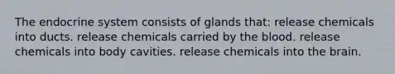 The endocrine system consists of glands that: release chemicals into ducts. release chemicals carried by the blood. release chemicals into body cavities. release chemicals into the brain.