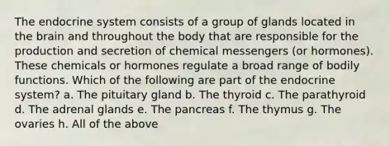 The endocrine system consists of a group of glands located in the brain and throughout the body that are responsible for the production and secretion of chemical messengers (or hormones). These chemicals or hormones regulate a broad range of bodily functions. Which of the following are part of the endocrine system? a. The pituitary gland b. The thyroid c. The parathyroid d. The adrenal glands e. The pancreas f. The thymus g. The ovaries h. All of the above