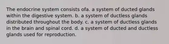 The endocrine system consists of​a. ​a system of ducted glands within the digestive system. b. ​a system of ductless glands distributed throughout the body. c. ​a system of ductless glands in the brain and spinal cord. d. ​a system of ducted and ductless glands used for reproduction.