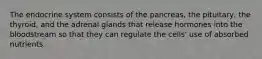 The endocrine system consists of the pancreas, the pituitary, the thyroid, and the adrenal glands that release hormones into the bloodstream so that they can regulate the cells' use of absorbed nutrients.
