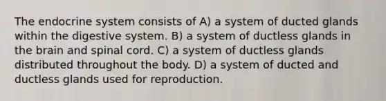 The endocrine system consists of​ A) ​a system of ducted glands within the digestive system. B) ​a system of ductless glands in the brain and spinal cord. C) ​a system of ductless glands distributed throughout the body. D) ​a system of ducted and ductless glands used for reproduction.