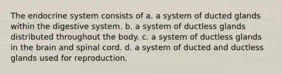 The endocrine system consists of​ a. ​a system of ducted glands within the digestive system. b. ​a system of ductless glands distributed throughout the body. c. ​a system of ductless glands in the brain and spinal cord. d. ​a system of ducted and ductless glands used for reproduction.