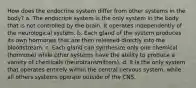 How does the endocrine system differ from other systems in the body? a. The endocrine system is the only system in the body that is not controlled by the brain. It operates independently of the neurological system. b. Each gland of the system produces its own hormones that are then released directly into the bloodstream. c. Each gland can synthesize only one chemical (hormone) while other systems have the ability to produce a variety of chemicals (neurotransmitters). d. It is the only system that operates entirely within the central nervous system, while all others systems operate outside of the CNS.