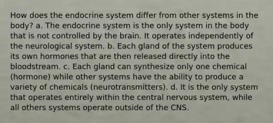 How does the endocrine system differ from other systems in the body? a. The endocrine system is the only system in the body that is not controlled by <a href='https://www.questionai.com/knowledge/kLMtJeqKp6-the-brain' class='anchor-knowledge'>the brain</a>. It operates independently of the neurological system. b. Each gland of the system produces its own hormones that are then released directly into <a href='https://www.questionai.com/knowledge/k7oXMfj7lk-the-blood' class='anchor-knowledge'>the blood</a>stream. c. Each gland can synthesize only one chemical (hormone) while other systems have the ability to produce a variety of chemicals (neurotransmitters). d. It is the only system that operates entirely within the central <a href='https://www.questionai.com/knowledge/kThdVqrsqy-nervous-system' class='anchor-knowledge'>nervous system</a>, while all others systems operate outside of the CNS.