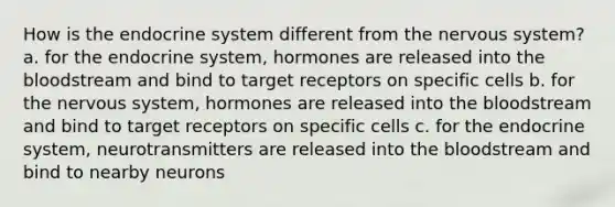 How is the endocrine system different from the nervous system? a. for the endocrine system, hormones are released into the bloodstream and bind to target receptors on specific cells b. for the nervous system, hormones are released into the bloodstream and bind to target receptors on specific cells c. for the endocrine system, neurotransmitters are released into the bloodstream and bind to nearby neurons