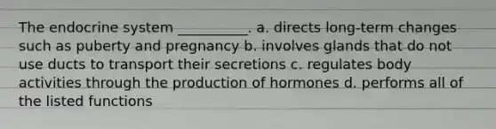 The <a href='https://www.questionai.com/knowledge/k97r8ZsIZg-endocrine-system' class='anchor-knowledge'>endocrine system</a> __________. a. directs long-term changes such as puberty and pregnancy b. involves glands that do not use ducts to transport their secretions c. regulates body activities through the production of hormones d. performs all of the listed functions