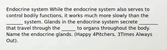 Endocrine system While the endocrine system also serves to control bodily functions, it works much more slowly than the _______ system. Glands in the endocrine system secrete ________ that travel through the ______ to organs throughout the body. Name the endocrine glands. (Happy 4Pitchers. 3Times Always Out).