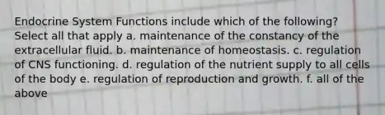 Endocrine System Functions include which of the following? Select all that apply a. maintenance of the constancy of the extracellular fluid. b. maintenance of homeostasis. c. regulation of CNS functioning. d. regulation of the nutrient supply to all cells of the body e. regulation of reproduction and growth. f. all of the above