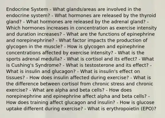 Endocrine System - What glands/areas are involved in the endocrine system? - What hormones are released by the thyroid gland? - What hormones are released by the adrenal gland? - Which hormones increases in concentration as exercise intensity and duration increases? - What are the functions of epinephrine and norepinephrine? - What factor impacts the production of glycogen in the muscle? - How is glycogen and epinephrine concentrations affected by exercise intensity? - What is the sports adrenal medulla? - What is cortisol and its effect? - What is Cushing's Syndrome? - What is testosterone and its effect? - What is insulin and glucagon? - What is insulin's effect on tissues? - How does insulin affected during exercise? - What is the difference between cortisol from chronic stress and chronic exercise? - What are alpha and beta cells? - How does norepinephrine and epinephrine affect alpha and beta cells? - How does training affect glucagon and insulin? - How is glucose uptake different during exercise? - What is erythropoietin (EPO)?