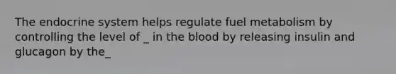 The endocrine system helps regulate fuel metabolism by controlling the level of _ in the blood by releasing insulin and glucagon by the_
