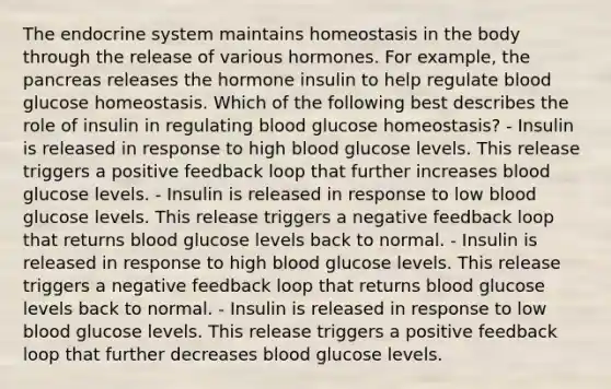 The endocrine system maintains homeostasis in the body through the release of various hormones. For example, the pancreas releases the hormone insulin to help regulate blood glucose homeostasis. Which of the following best describes the role of insulin in regulating blood glucose homeostasis? - Insulin is released in response to high blood glucose levels. This release triggers a positive feedback loop that further increases blood glucose levels. - Insulin is released in response to low blood glucose levels. This release triggers a negative feedback loop that returns blood glucose levels back to normal. - Insulin is released in response to high blood glucose levels. This release triggers a negative feedback loop that returns blood glucose levels back to normal. - Insulin is released in response to low blood glucose levels. This release triggers a positive feedback loop that further decreases blood glucose levels.