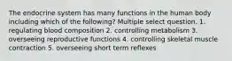 The endocrine system has many functions in the human body including which of the following? Multiple select question. 1. regulating blood composition 2. controlling metabolism 3. overseeing reproductive functions 4. controlling skeletal muscle contraction 5. overseeing short term reflexes