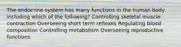 The endocrine system has many functions in the human body including which of the following? Controlling skeletal muscle contraction Overseeing short term reflexes Regulating blood composition Controlling metabolism Overseeing reproductive functions