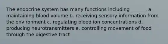 The <a href='https://www.questionai.com/knowledge/k97r8ZsIZg-endocrine-system' class='anchor-knowledge'>endocrine system</a> has many functions including ______. a. maintaining blood volume b. receiving sensory information from the environment c. regulating blood ion concentrations d. producing neurotransmitters e. controlling movement of food through the digestive tract