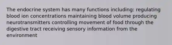 The endocrine system has many functions including: regulating blood ion concentrations maintaining blood volume producing neurotransmitters controlling movement of food through the digestive tract receiving sensory information from the environment