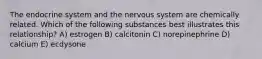 The endocrine system and the nervous system are chemically related. Which of the following substances best illustrates this relationship? A) estrogen B) calcitonin C) norepinephrine D) calcium E) ecdysone