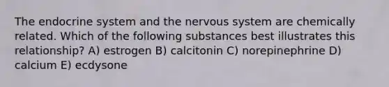 The endocrine system and the nervous system are chemically related. Which of the following substances best illustrates this relationship? A) estrogen B) calcitonin C) norepinephrine D) calcium E) ecdysone