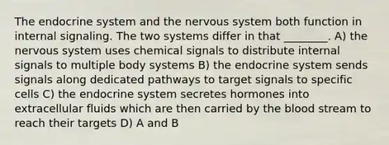 The endocrine system and the nervous system both function in internal signaling. The two systems differ in that ________. A) the nervous system uses chemical signals to distribute internal signals to multiple body systems B) the endocrine system sends signals along dedicated pathways to target signals to specific cells C) the endocrine system secretes hormones into extracellular fluids which are then carried by the blood stream to reach their targets D) A and B