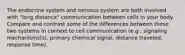 The endocrine system and nervous system are both involved with "long distance" communication between cells in your body. Compare and contrast some of the differences between these two systems in context to cell communication (e.g., signaling mechanisms(s), primary chemical signal, distance traveled, response time).