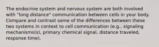 The endocrine system and nervous system are both involved with "long distance" communication between cells in your body. Compare and contrast some of the differences between these two systems in context to cell communication (e.g., signaling mechanisms(s), primary chemical signal, distance traveled, response time).