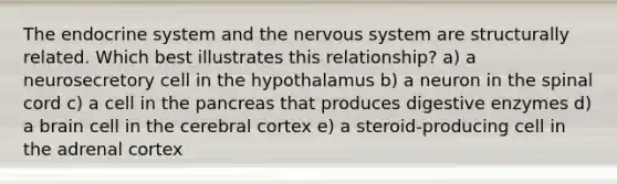 The endocrine system and the nervous system are structurally related. Which best illustrates this relationship? a) a neurosecretory cell in the hypothalamus b) a neuron in the spinal cord c) a cell in the pancreas that produces digestive enzymes d) a brain cell in the cerebral cortex e) a steroid-producing cell in the adrenal cortex